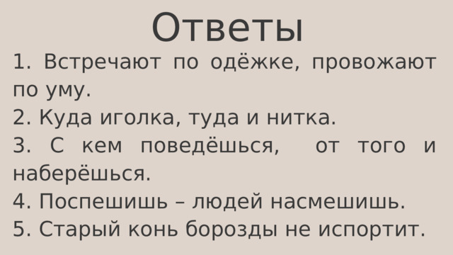 Ответы 1. Встречают по одёжке, провожают по уму. 2. Куда иголка, туда и нитка. 3. С кем поведёшься, от того и наберёшься. 4. Поспешишь – людей насмешишь. 5. Старый конь борозды не испортит. 
