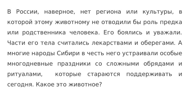 В России, наверное, нет региона или культуры, в которой этому животному не отводили бы роль предка или родственника человека. Его боялись и уважали. Части его тела считались лекарствами и оберегами. А многие народы Сибири в честь него устраивали особые многодневные праздники со сложными обрядами и ритуалами, которые стараются поддерживать и сегодня. Какое это животное? 