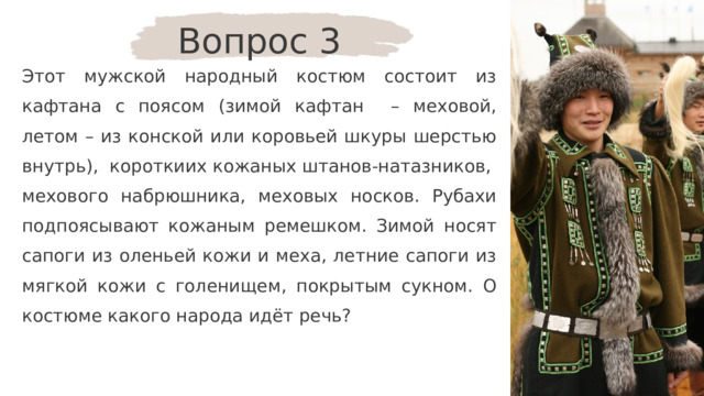 Вопрос 3 Этот мужской народный костюм состоит из кафтана с поясом (зимой кафтан – меховой, летом – из конской или коровьей шкуры шерстью внутрь), короткиих кожаных штанов-натазников, мехового набрюшника, меховых носков. Рубахи подпоясывают кожаным ремешком. Зимой носят сапоги из оленьей кожи и меха, летние сапоги из мягкой кожи с голенищем, покрытым сукном. О костюме какого народа идёт речь? 