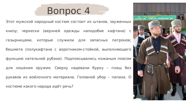 Вопрос 4 Этот мужской народный костюм состоит из штанов, зауженных книзу; черкески (верхней одежды наподобие кафтана) с газырницами, которые служили для запасных патронов; бешмета (полукафтана с воротником-стойкой, выполняющего функцию нательной рубахи). Подпоясывались кожаным поясом для ношения оружия. Сверху надевали бурку – плащ без рукавов из войлочного материала. Головной убор – папаха. О костюме какого народа идёт речь? 