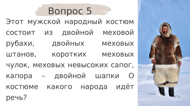 Вопрос 5 Этот мужской народный костюм состоит из двойной меховой рубахи, двойных меховых штанов, коротких меховых чулок, меховых невысоких сапог, капора – двойной шапки О костюме какого народа идёт речь? 