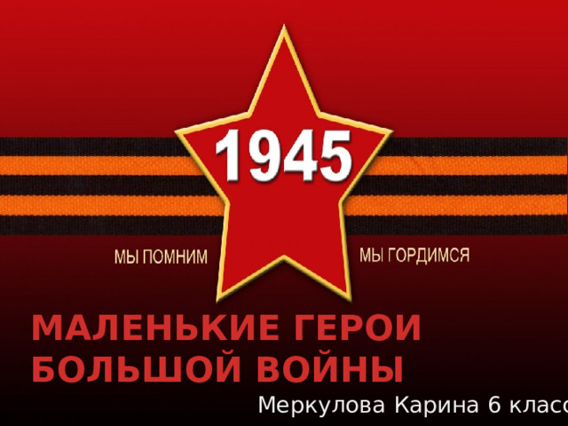 МАЛЕНЬКИЕ ГЕРОИ  БОЛЬШОЙ ВОЙНЫ Меркулова Карина 6 класс 