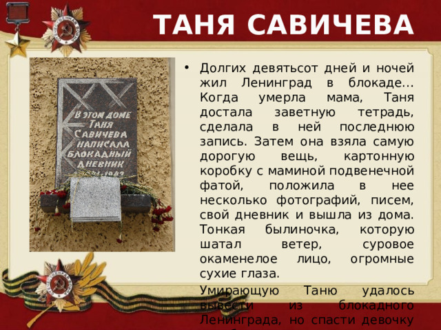 ТАНЯ САВИЧЕВА Долгих девятьсот дней и ночей жил Ленинград в блокаде… Когда умерла мама, Таня достала заветную тетрадь, сделала в ней последнюю запись. Затем она взяла самую дорогую вещь, картонную коробку с маминой подвенечной фатой, положила в нее несколько фотографий, писем, свой дневник и вышла из дома. Тонкая былиночка, которую шатал ветер, суровое окаменелое лицо, огромные сухие глаза.  Умирающую Таню удалось вывести из блокадного Ленинграда, но спасти девочку уже было нельзя. 