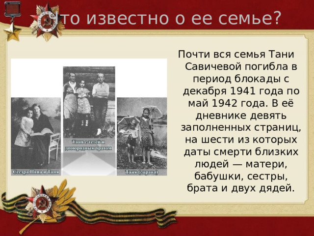Что известно о ее семье? Почти вся семья Тани Савичевой погибла в период блокады с декабря 1941 года по май 1942 года. В её дневнике девять заполненных страниц, на шести из которых даты смерти близких людей — матери, бабушки, сестры, брата и двух дядей. 
