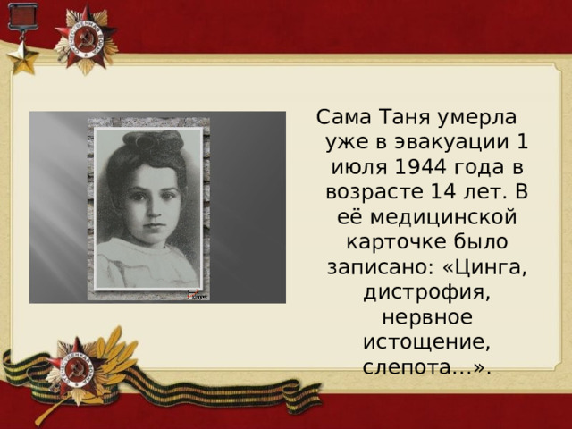 Сама Таня умерла уже в эвакуации 1 июля 1944 года в возрасте 14 лет. В её медицинской карточке было записано: «Цинга, дистрофия, нервное истощение, слепота…». 