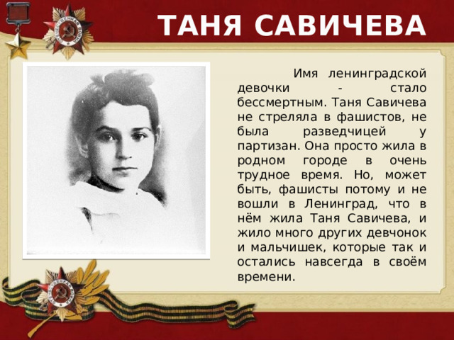 ТАНЯ САВИЧЕВА  Имя ленинградской девочки - стало бессмертным. Таня Савичева не стреляла в фашистов, не была разведчицей у партизан. Она просто жила в родном городе в очень трудное время. Но, может быть, фашисты потому и не вошли в Ленинград, что в нём жила Таня Савичева, и жило много других девчонок и мальчишек, которые так и остались навсегда в своём времени. 
