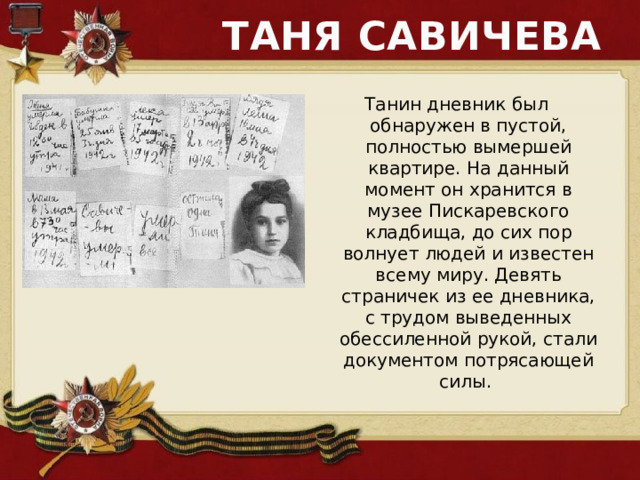 ТАНЯ САВИЧЕВА Танин дневник был обнаружен в пустой, полностью вымершей квартире. На данный момент он хранится в музее Пискаревского кладбища, до сих пор волнует людей и известен всему миру. Девять страничек из ее дневника, с трудом выведенных обессиленной рукой, стали документом потрясающей силы. 