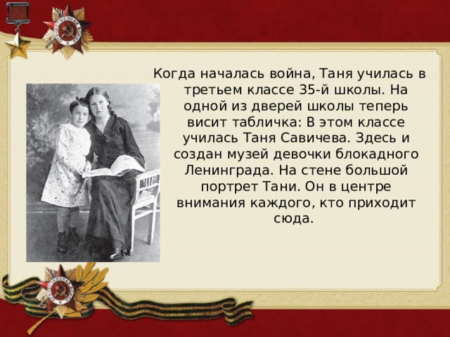 Когда началась война, Таня училась в третьем классе 35-й школы. На одной из дверей школы теперь висит табличка: В этом классе училась Таня Савичева. Здесь и создан музей девочки блокадного Ленинграда. На стене большой портрет Тани. Он в центре внимания каждого, кто приходит сюда. 