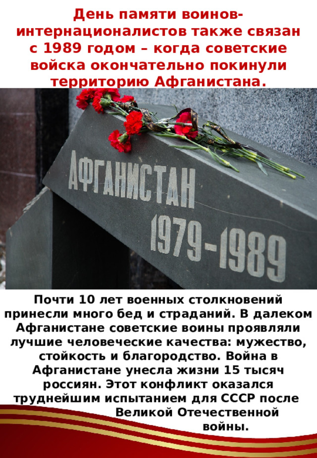 День памяти воинов-интернационалистов также связан с 1989 годом – когда советские войска окончательно покинули территорию Афганистана. Почти 10 лет военных столкновений принесли много бед и страданий. В далеком Афганистане советские воины проявляли лучшие человеческие качества: мужество, стойкость и благородство. Война в Афганистане унесла жизни 15 тысяч россиян. Этот конфликт оказался труднейшим испытанием для СССР после  Великой Отечественной  войны. 