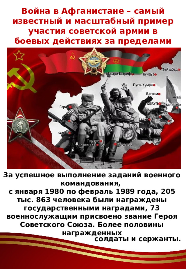 Война в Афганистане – самый известный и масштабный пример участия советской армии в боевых действиях за пределами страны. За успешное выполнение заданий военного командования, с января 1980 по февраль 1989 года, 205 тыс. 863 человека были награждены государственными наградами, 73 военнослужащим присвоено звание Героя Советского Союза. Более половины награжденных солдаты и сержанты. 