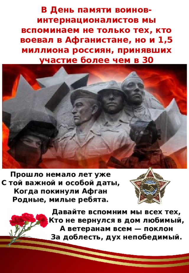 В День памяти воинов-интернационалистов мы вспоминаем не только тех, кто воевал в Афганистане, но и 1,5 миллиона россиян, принявших участие более чем в 30 вооруженных конфликтах. Прошло немало лет уже С той важной и особой даты, Когда покинули Афган Родные, милые ребята.    Давайте вспомним мы всех тех, Кто не вернулся в дом любимый, А ветеранам всем — поклон За доблесть, дух непобедимый.   