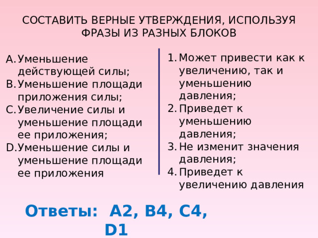 СОСТАВИТЬ ВЕРНЫЕ УТВЕРЖДЕНИЯ, ИСПОЛЬЗУЯ ФРАЗЫ ИЗ РАЗНЫХ БЛОКОВ Может привести как к увеличению, так и уменьшению давления; Приведет к уменьшению давления; Не изменит значения давления; Приведет к увеличению давления Уменьшение действующей силы; Уменьшение площади приложения силы; Увеличение силы и уменьшение площади ее приложения; Уменьшение силы и уменьшение площади ее приложения Ответы: А2, В4, С4, D 1 