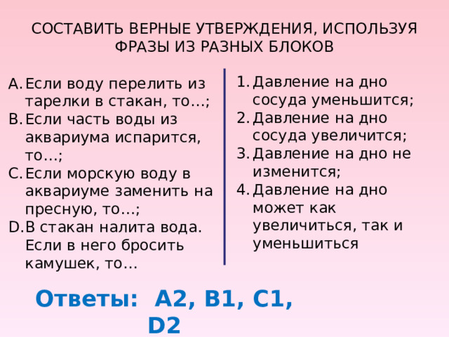 СОСТАВИТЬ ВЕРНЫЕ УТВЕРЖДЕНИЯ, ИСПОЛЬЗУЯ ФРАЗЫ ИЗ РАЗНЫХ БЛОКОВ Давление на дно сосуда уменьшится; Давление на дно сосуда увеличится; Давление на дно не изменится; Давление на дно может как увеличиться, так и уменьшиться Если воду перелить из тарелки в стакан, то…; Если часть воды из аквариума испарится, то…; Если морскую воду в аквариуме заменить на пресную, то…; В стакан налита вода. Если в него бросить камушек, то… Ответы: А2, В1, С1, D 2 