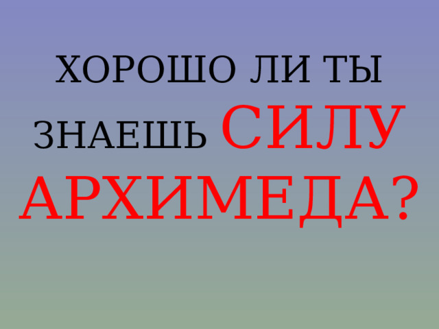 ХОРОШО ЛИ ТЫ ЗНАЕШЬ СИЛУ АРХИМЕДА? 