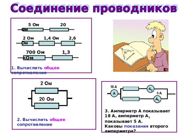  5 Ом 20 Ом  2 Ом 1,4 Ом 2,6 Ом  700 Ом 1,3 кОм 1. Вычислить  общее сопротивление 3. Амперметр А показывает 18 А, амперметр А 1 показывает 5 А. Каковы показания второго амперметра? 2. Вычислить  общее сопротивление 