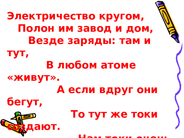 Электричество кругом,  Полон им завод и дом,    Везде заряды: там и тут,     В любом атоме «живут».   А если вдруг они бегут,    То тут же токи создают.         Нам токи очень помогают,                Жизнь кардинально облегчают! 