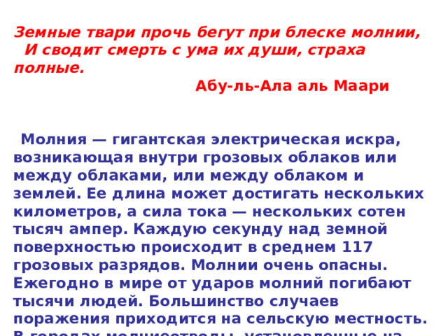 Земные твари прочь бегут при блеске молнии,    И сводит смерть с ума их души, страха полные.                                     Абу-ль-Ала аль Маари       Молния — гигантская электрическая искра, возникающая внутри грозовых облаков или между облаками, или между облаком и землей. Ее длина может достигать нескольких километров, а сила тока — нескольких сотен тысяч ампер. Каждую секунду над земной поверхностью происходит в среднем 117 грозовых разрядов. Молнии очень опасны. Ежегодно в мире от ударов молний погибают тысячи людей. Большинство случаев поражения приходится на сельскую местность. В городах молниеотводы, установленные на зданиях и сооружениях, защищают от ударов молний.  