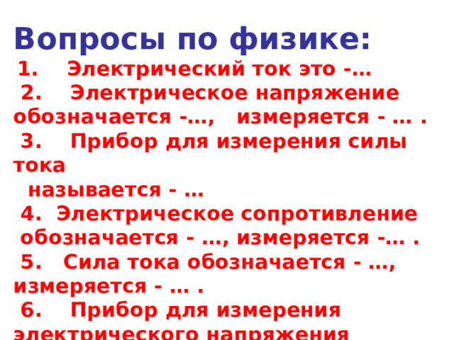 Вопросы по физике:  1.    Электрический ток это -…  2.    Электрическое напряжение обозначается -…, измеряется - … .  3.    Прибор для измерения силы тока  называется - …   4.  Электрическое сопротивление  обозначается - …, измеряется -… .   5.   Сила тока обозначается - …, измеряется - … .  6.    Прибор для измерения электрического напряжения называется - …   7. Электрическое сопротивление зависит от … 