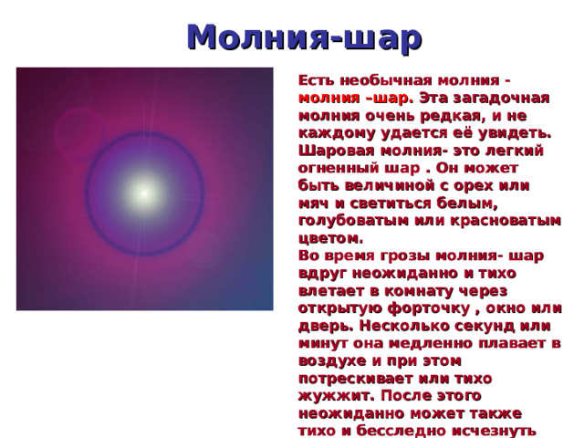 Молния-шар Есть необычная молния - молния –шар. Эта загадочная молния очень редкая, и не каждому удается её увидеть. Шаровая молния- это легкий огненный шар . Он может быть величиной с орех или мяч и светиться белым, голубоватым или красноватым цветом. Во время грозы молния- шар вдруг неожиданно и тихо влетает в комнату через открытую форточку , окно или дверь. Несколько секунд или минут она медленно плавает в воздухе и при этом потрескивает или тихо жужжит. После этого неожиданно может также тихо и бесследно исчезнуть  
