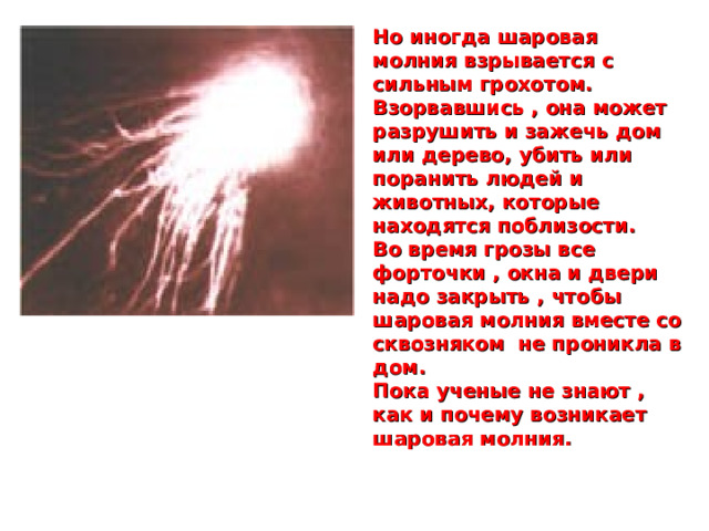 Но иногда шаровая молния взрывается с сильным грохотом. Взорвавшись , она может разрушить и зажечь дом или дерево, убить или поранить людей и животных, которые находятся поблизости. Во время грозы все форточки , окна и двери надо закрыть , чтобы шаровая молния вместе со сквозняком не проникла в дом. Пока ученые не знают , как и почему возникает шаровая молния.  