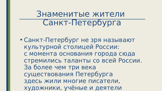 Знаменитые жители  Санкт-Петербурга Санкт-Петербург не зря называют культурной столицей России: с момента основания города сюда стремились таланты со всей России. За более чем три века существования Петербурга здесь жили многие писатели, художники, учёные и деятели культуры.  