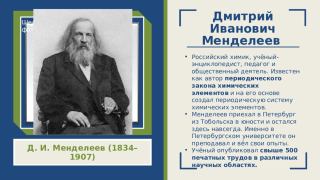 Дмитрий Иванович Менделеев   Щелкните значок, чтобы добавить фото Российский химик, учёный-энциклопедист, педагог и общественный деятель. Известен как автор  периодического закона химических элементов  и на его основе создал периодическую систему химических элементов.  Менделеев приехал в Петербург из Тобольска в юности и остался здесь навсегда. Именно в Петербургском университете он преподавал и вёл свои опыты. Учёный опубликовал  свыше 500 печатных трудов в различных научных областях. Д. И. Менделеев (1834–1907)  