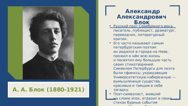 Александр Александрович  Блок   Русский поэт Серебряного века, писатель, публицист, драматург, переводчик, литературный критик.  Его часто называют самым петербургским поэтом: он родился в городе на Неве, прожил в нём всю жизнь и посвятил ему большую часть своих стихотворений. Символом Петербурга для поэта были сфинксы, украшающие Университетскую набережную — вымышленные существа, красивые и таящие в себе загадку. Поэт‑символист, живший на сломе эпох, отразил в своих стихах бурные события начала XX века: Первую мировую войну, революции 1905 и 1917 годов. А. А. Блок (1880-1921)  