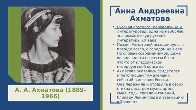 Анна Андреевна Ахматова Русская поэтесса, переводчица и литературовед, одна из наиболее значимых фигур русской литературы XX века.  Поэзия Ахматовой ассоциируется, прежде всего, с городом на Неве. По словам современников, даже во внешности поэтессы было что‑то от классической петербургской красоты. Ахматова оказалась свидетелем и летописцем тяжелейших событий в истории России. Она пережила и отразила в своих стихах расстрел мужа, арест сына, годы травли и гонений, блокаду Ленинграда и эвакуацию в Ташкент. А. А. Ахматова (1889-1966)  