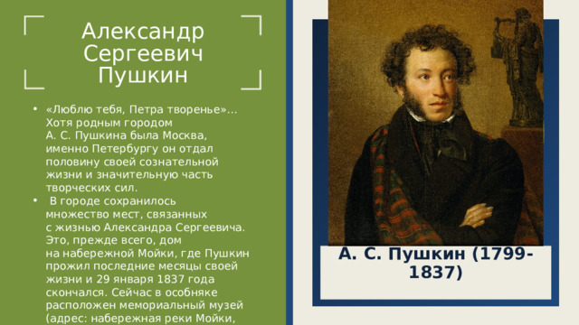 Александр Сергеевич  Пушкин «Люблю тебя, Петра творенье»… Хотя родным городом А. С. Пушкина была Москва, именно Петербургу он отдал половину своей сознательной жизни и значительную часть творческих сил.  В городе сохранилось множество мест, связанных с жизнью Александра Сергеевича. Это, прежде всего, дом на набережной Мойки, где Пушкин прожил последние месяцы своей жизни и 29 января 1837 года скончался. Сейчас в особняке расположен мемориальный музей (адрес: набережная реки Мойки, 12). А. С. Пушкин (1799-1837)  
