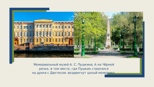Мемориальный музей А. С. Пушкина. А на Чёрной речке, в том месте, где Пушкин стрелялся на дуэли с Дантесом, воздвигнут целый мемориал.  