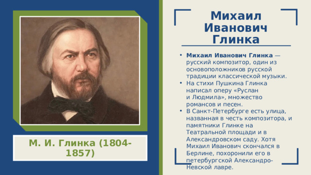 Михаил Иванович Глинка Михаил Иванович Глинка  — русский композитор, один из основоположников русской традиции классической музыки.  На стихи Пушкина Глинка написал оперу «Руслан и Людмила», множество романсов и песен. В Санкт-Петербурге есть улица, названная в честь композитора, и памятники Глинке на Театральной площади и в Александровском саду. Хотя Михаил Иванович скончался в Берлине, похоронили его в петербургской Александро-Невской лавре. М. И. Глинка (1804-1857)  