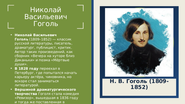Николай Васильевич  Гоголь Щелкните значок, чтобы добавить фото Николай Васильевич Гоголь  (1809–1852) — классик русской литературы, писатель, драматург, публицист, критик. Автор таких произведений, как сборник «Вечера на хуторе близ Диканьки» и поэма «Мёртвые души». В 1828 году  переехал в Петербург, где попытался начать карьеру актёра, чиновника, но вскоре стал заниматься литературой. Вершиной драматургического творчества  Гоголя стала комедия «Ревизор», вышедшая в 1836 году и тогда же поставленная в Александринском театре Санкт-Петербурга. Н. В. Гоголь (1809-1852)  