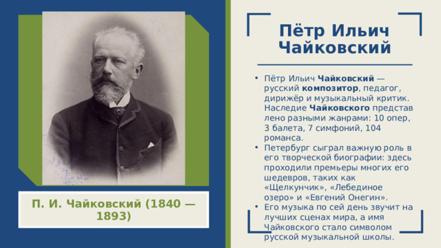 Пётр Ильич Чайковский Пётр Ильич  Чайковский  — русский  композитор , педагог, дирижёр и музыкальный критик. Наследие  Чайковского  представлено разными жанрами: 10 опер, 3 балета, 7 симфоний, 104 романса. Петербург сыграл важную роль в его творческой биографии: здесь проходили премьеры многих его шедевров, таких как «Щелкунчик», «Лебединое озеро» и «Евгений Онегин». Его музыка по сей день звучит на лучших сценах мира, а имя Чайковского стало символом русской музыкальной школы. П. И. Чайковский (1840 — 1893)  