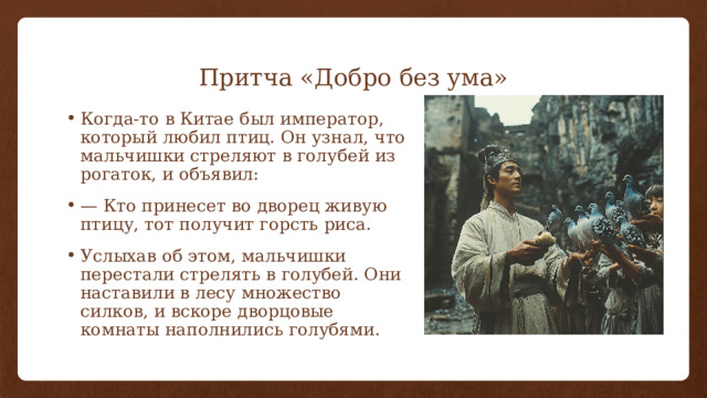 Притча «Добро без ума» Когда-то в Китае был император, который любил птиц. Он узнал, что мальчишки стреляют в голубей из рогаток, и объявил: — Кто принесет во дворец живую птицу, тот получит горсть риса. Услыхав об этом, мальчишки перестали стрелять в голубей. Они наставили в лесу множество силков, и вскоре дворцовые комнаты наполнились голубями. 