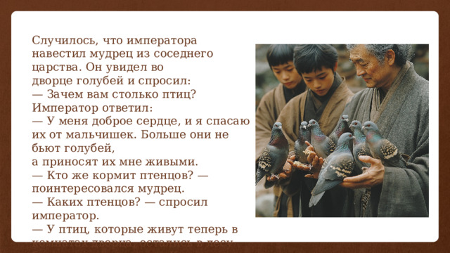 Случилось, что императора навестил мудрец из соседнего царства. Он увидел во дворце голубей и спросил: — Зачем вам столько птиц? Император ответил: — У меня доброе сердце, и я спасаю их от мальчишек. Больше они не бьют голубей, а приносят их мне живыми. — Кто же кормит птенцов? — поинтересовался мудрец. — Каких птенцов? — спросил император. — У птиц, которые живут теперь в комнатах дворца, остались в лесу беспомощные птенцы. Кто их кормит? 