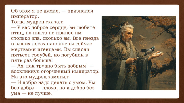Об этом я не думал, — признался император. Тогда мудрец сказал: — У вас доброе сердце, вы любите птиц, но никто не принес им столько зла, сколько вы. Все гнезда в ваших лесах наполнены сейчас мертвыми птенцами. Вы спасли пятьсот голубей, но погубили в пять раз больше! — Ах, как трудно быть добрым! — воскликнул огорченный император. На это мудрец заметил: — И добро надо делать с умом. Ум без добра — плохо, но и добро без ума — не лучше. 