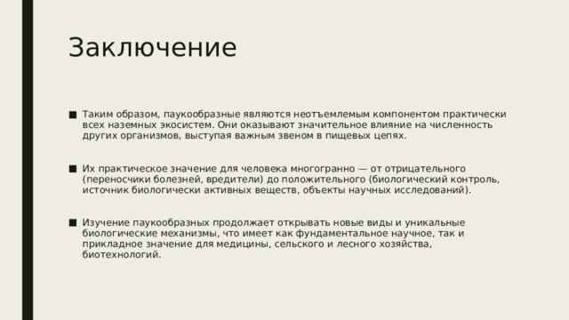 Заключение Таким образом, паукообразные являются неотъемлемым компонентом практически всех наземных экосистем. Они оказывают значительное влияние на численность других организмов, выступая важным звеном в пищевых цепях. Их практическое значение для человека многогранно — от отрицательного (переносчики болезней, вредители) до положительного (биологический контроль, источник биологически активных веществ, объекты научных исследований). Изучение паукообразных продолжает открывать новые виды и уникальные биологические механизмы, что имеет как фундаментальное научное, так и прикладное значение для медицины, сельского и лесного хозяйства, биотехнологий. 