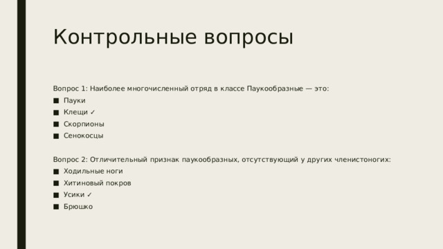 Контрольные вопросы Вопрос 1: Наиболее многочисленный отряд в классе Паукообразные — это: Пауки Клещи ✓ Скорпионы Сенокосцы Вопрос 2: Отличительный признак паукообразных, отсутствующий у других членистоногих: Ходильные ноги Хитиновый покров Усики ✓ Брюшко 