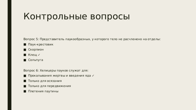 Контрольные вопросы Вопрос 5: Представитель паукообразных, у которого тело не расчленено на отделы: Паук-крестовик Скорпион Клещ ✓ Сольпуга Вопрос 6: Хелицеры пауков служат для: Прокалывания жертвы и введения яда ✓ Только для осязания Только для передвижения Плетения паутины 
