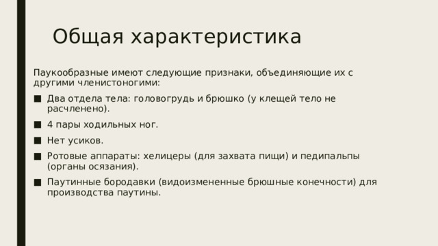 Общая характеристика Паукообразные имеют следующие признаки, объединяющие их с другими членистоногими: Два отдела тела: головогрудь и брюшко (у клещей тело не расчленено). 4 пары ходильных ног. Нет усиков. Ротовые аппараты: хелицеры (для захвата пищи) и педипальпы (органы осязания). Паутинные бородавки (видоизмененные брюшные конечности) для производства паутины. 