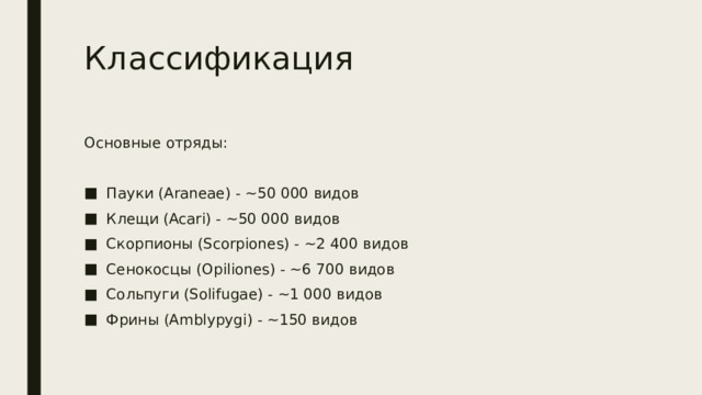 Классификация Основные отряды: Пауки (Araneae) - ~50 000 видов Клещи (Acari) - ~50 000 видов Скорпионы (Scorpiones) - ~2 400 видов Сенокосцы (Opiliones) - ~6 700 видов Сольпуги (Solifugae) - ~1 000 видов Фрины (Amblypygi) - ~150 видов 
