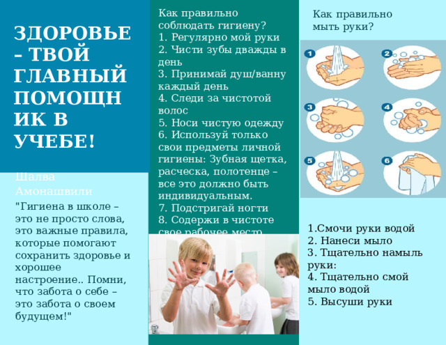 Как правильно соблюдать гигиену? 1. Регулярно мой руки 2. Чисти зубы дважды в день 3. Принимай душ/ванну каждый день 4. Следи за чистотой волос 5. Носи чистую одежду 6. Используй только свои предметы личной гигиены: Зубная щетка, расческа, полотенце – все это должно быть индивидуальным. 7. Подстригай ногти 8. Содержи в чистоте свое рабочее место 9. Проветривай помещение Как правильно мыть руки? ЗДОРОВЬЕ – ТВОЙ ГЛАВНЫЙ ПОМОЩНИК В УЧЕБЕ! «Каждая мать, подходя к колыбели ребенка, скажет первую формулу образования: “Ты все можешь”» Шалва Амонашвили Организовать 