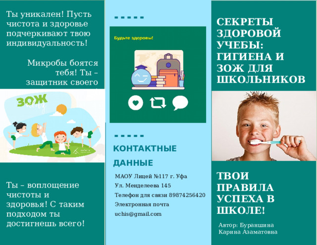 Ты уникален! Пусть чистота и здоровье подчеркивают твою индивидуальность! Секреты здоровой учебы: гигиена и ЗОЖ для школьников Микробы боятся тебя! Ты – защитник своего здоровья! Сделай свое рабочее место комфортным! КОНТАКТНЫЕ ДАННЫЕ ТВОИ ПРАВИЛА УСПЕХА В ШКОЛЕ! МАОУ Лицей №117 г. Уфа Ул. Менделеева 145 Телефон для связи 89874256420 Электронная почта uchis@gmail.com Ты – воплощение чистоты и здоровья! С таким подходом ты достигнешь всего! Автор: Бураншина Карина Азаматовна  
