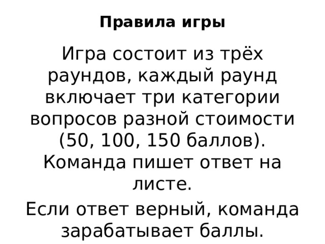 Правила игры   Игра состоит из трёх раундов, каждый раунд включает три категории вопросов разной стоимости (50, 100, 150 баллов). Команда пишет ответ на листе. Если ответ верный, команда зарабатывает баллы. 
