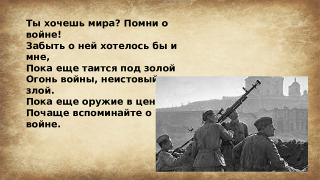 Ты хочешь мира? Помни о войне! Забыть о ней хотелось бы и мне, Пока еще таится под золой Огонь войны, неистовый и злой. Пока еще оружие в цене, Почаще вспоминайте о войне.  