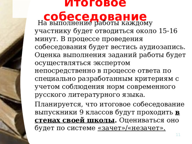Итоговое собеседование  На выполнение работы каждому участнику будет отводиться около 15-16 минут. В процессе проведения собеседования будет вестись аудиозапись.    Оценка выполнения заданий работы будет осуществляться экспертом непосредственно в процессе ответа по специально разработанным критериям с учетом соблюдения норм современного русского литературного языка.   Планируется, что итоговое собеседование выпускники 9 классов будут проходить в стенах своей школы . Оцениваться оно будет по системе «зачет»/«незачет».    