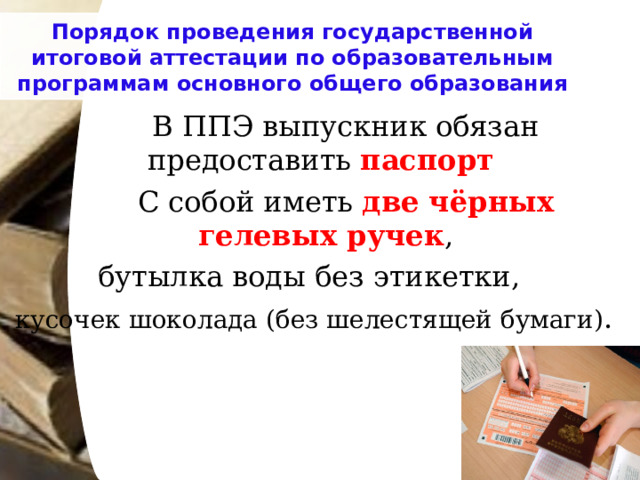 Порядок проведения государственной итоговой аттестации по образовательным программам основного общего образования   В ППЭ выпускник обязан предоставить паспорт    С собой иметь две чёрных гелевых ручек , бутылка воды без этикетки, кусочек шоколада (без шелестящей бумаги) . 