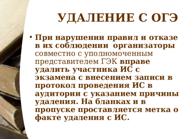 УДАЛЕНИЕ С ОГЭ При нарушении правил и отказе в их соблюдении   организаторы совместно с уполномоченным представителем ГЭК вправе удалить участника ИС с экзамена с внесением записи в протокол проведения ИС в аудитории с указанием причины удаления. На бланках и в пропуске проставляется метка о факте удаления с ИС.   
