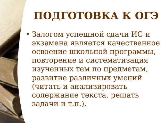 ПОДГОТОВКА К ОГЭ Залогом успешной сдачи ИС и экзамена является качественное освоение школьной программы, повторение и систематизация изученных тем по предметам, развитие различных умений (читать и анализировать содержание текста, решать задачи и т.п.).  
