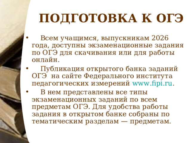 ПОДГОТОВКА К ОГЭ  Всем учащимся, выпускникам 2026 года, доступны экзаменационные задания по ОГЭ для скачивания или для работы онлайн.  Публикация открытого банка заданий ОГЭ на сайте Федерального института педагогических измерений www.fipi.ru .  В нем представлены все типы экзаменационных заданий по всем предметам ОГЭ. Для удобства работы задания в открытом банке собраны по тематическим разделам — предметам. 